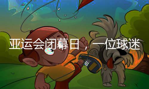 亞運(yùn)會(huì)閉幕日，一位球迷的“小別離”：圓夢(mèng)、重聚與期待