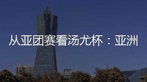 從亞團賽看湯尤杯：亞洲勁旅競逐 國羽實戰(zhàn)磨陣效果幾何？