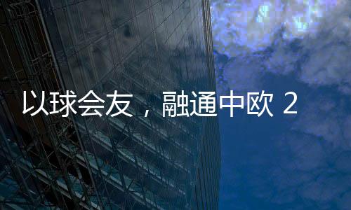 以球會(huì)友，融通中歐 2023歐通杯中歐乒乓球邀請(qǐng)賽在荷蘭舉行