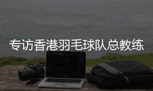 專訪香港羽毛球隊(duì)總教練：比全運(yùn)像開盲盒，有驚喜也有“驚嚇”