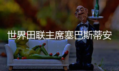世界田聯(lián)主席塞巴斯蒂安·科點贊廣州世界田聯(lián)接力賽籌備工作