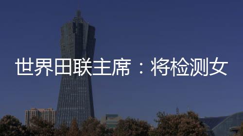 世界田聯(lián)主席：將檢測女選手染色體，以維護“比賽的公正性”