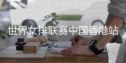世界女排聯(lián)賽中國香港站舉行賽前新聞發(fā)布會(huì)