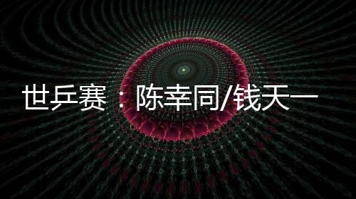 世乒賽：陳幸同/錢(qián)天一爆冷出局 王楚欽、孫穎莎雙線晉級(jí)