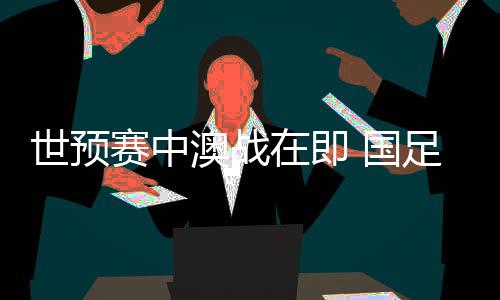 世預(yù)賽中澳戰(zhàn)在即 國(guó)足坐鎮(zhèn)“魔鬼主場(chǎng)”力爭(zhēng)出線生機(jī)