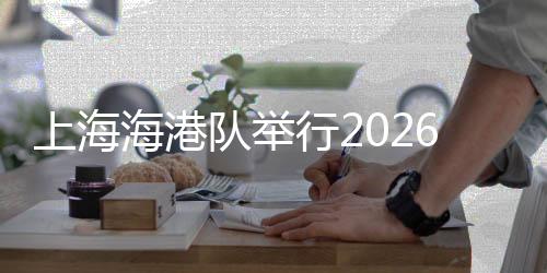 上海海港隊舉行2026賽季出征儀式 武磊:用奔跑回報每一份期待