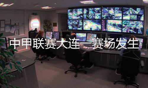 中甲聯(lián)賽大連一賽場發(fā)生球員暴力事件 中國足協(xié)通報(bào)