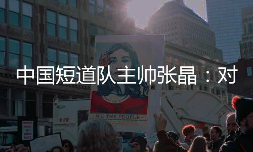 中國短道隊主帥張晶：對標(biāo)米蘭 期待隊伍更加敢打敢拼