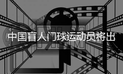 中國盲人門球運動員將出征巴黎殘奧會：相信積少成多