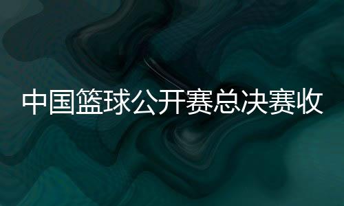 中國(guó)籃球公開(kāi)賽總決賽收官 賽事將迎來(lái)創(chuàng)辦20周年