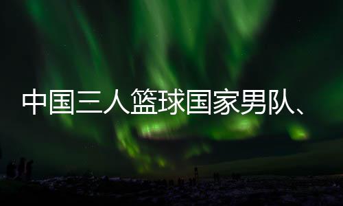 中國三人籃球國家男隊、女隊攜手獲得巴黎奧運會門票