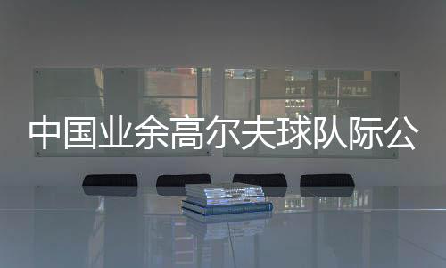中國業(yè)余高爾夫球隊際公開賽啟幕 邀請海外球隊參賽