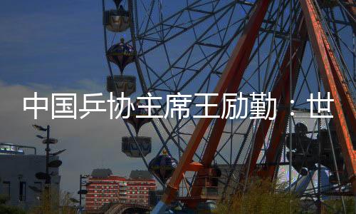 中國(guó)乒協(xié)主席王勵(lì)勤：世乒賽成績(jī)來之不易 男隊(duì)面臨更大挑戰(zhàn)