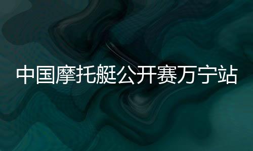 中國摩托艇公開賽萬寧站開賽 全國22家俱樂部參賽