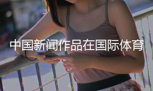 中國(guó)新聞作品在國(guó)際體育媒體獎(jiǎng)中取得突破
