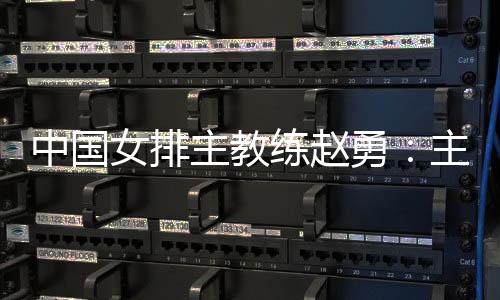 中國女排主教練趙勇：主場作戰(zhàn)壓力和動力并存，但動力更強于壓力