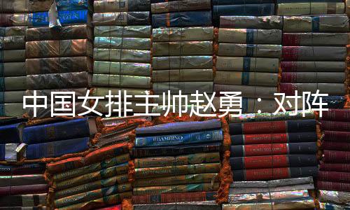 中國女排主帥趙勇：對陣法國隊立足于自身發(fā)揮