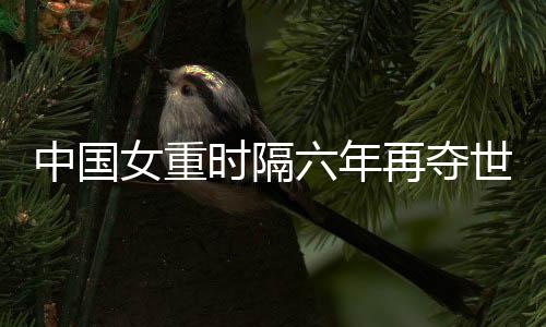 中國女重時(shí)隔六年再奪世界大賽團(tuán)體冠軍