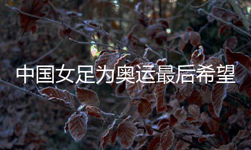 中國女足為奧運(yùn)最后希望而戰(zhàn)，遭遇韓國隊(duì)勝率幾何？