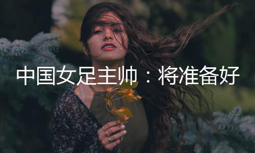 中國(guó)女足主帥：將準(zhǔn)備好細(xì)節(jié)以應(yīng)對(duì)朝鮮隊(duì)的高位逼搶