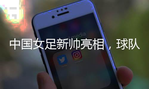 中國(guó)女足新帥亮相，球隊(duì)兩年大賽空窗期怎么破？