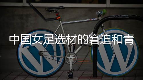 中國女足選材的窘迫和青訓(xùn)體系的缺失，更值得關(guān)注與探究