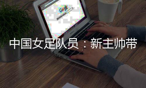 中國女足隊員:新主帥帶來改變 期待走上正軌