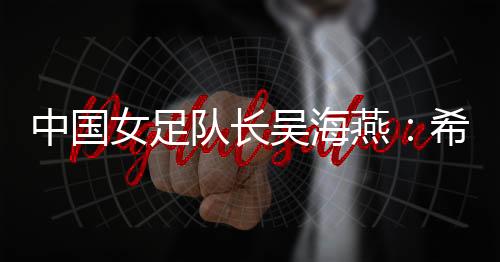 中國女足隊(duì)長吳海燕:希望帶領(lǐng)中國隊(duì)走得更遠(yuǎn)