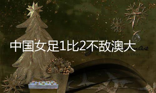 中國(guó)女足1比2不敵澳大利亞女足 無(wú)緣亞洲杯決賽
