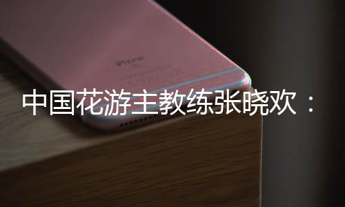 中國花游主教練張曉歡:夢想實現(xiàn)的一刻感覺不真實