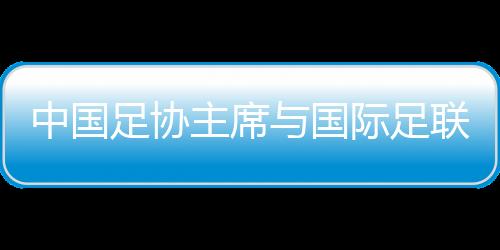 中國(guó)足協(xié)主席與國(guó)際足聯(lián)主席會(huì)面 希望承辦更多青少年國(guó)際賽事