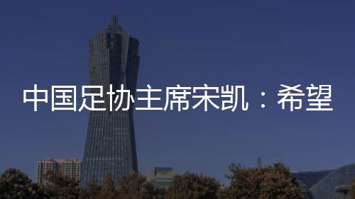 中國(guó)足協(xié)主席宋凱：希望“東北超”火遍東北 帶動(dòng)區(qū)域賽事發(fā)展