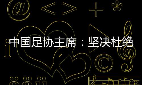 中國足協(xié)主席：堅(jiān)決杜絕假球、默契球、斷子絕孫腳