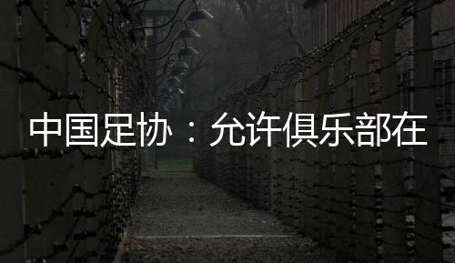 中國足協(xié):允許俱樂部在2024