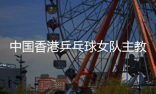 中國香港乒乓球女隊(duì)主教練張瑞：和隊(duì)員“亦師亦友亦家人”