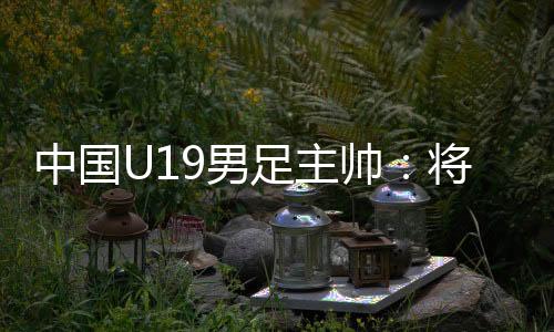 中國U19男足主帥：將通過“熊貓杯”考察國青球員