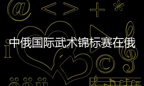 中俄國(guó)際武術(shù)錦標(biāo)賽在俄羅斯沃洛格達(dá)市開幕