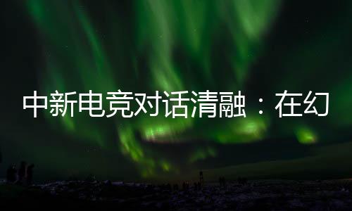 中新電競(jìng)對(duì)話清融：在幻想人生里，依然是職業(yè)選手