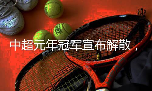 中超元年冠軍宣布解散，四天后就是“30歲”生日