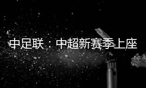 中足聯(lián)：中超新賽季上座人數(shù)同比增長逾兩成 場均24371人