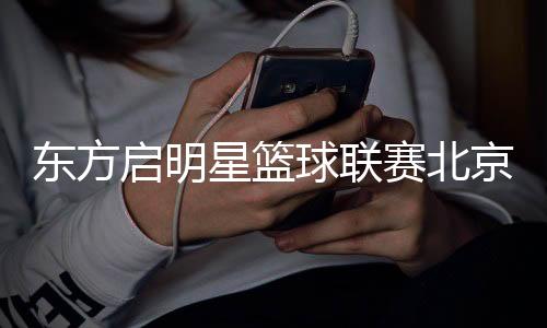 東方啟明星籃球聯(lián)賽北京站落幕 全國總決賽進入倒計時　　