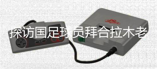 探訪國(guó)足球員拜合拉木老家:帶著爺爺和哥哥的期待踢球