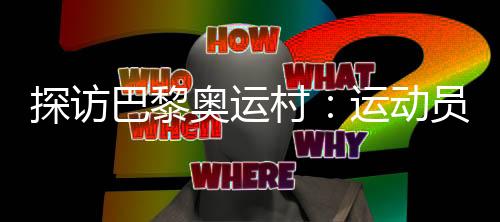 探訪巴黎奧運(yùn)村：運(yùn)動員們的居住生活環(huán)境如何？
