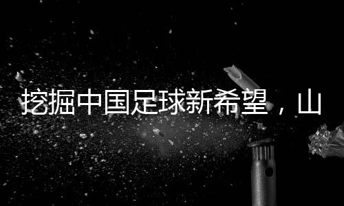 挖掘中國足球新希望，山東隊(duì)小將赴法國開啟留洋征程