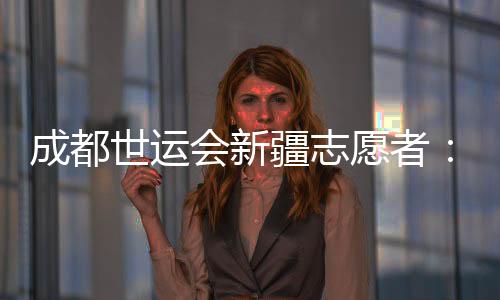 成都世運會新疆志愿者：讓中國的溫暖與世界的精彩相遇