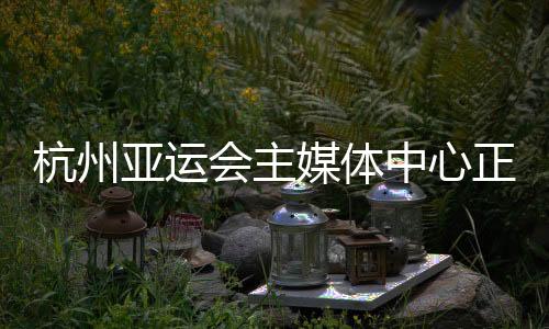 杭州亞運(yùn)會(huì)主媒體中心正式運(yùn)行 賽時(shí)提供24小時(shí)服務(wù)