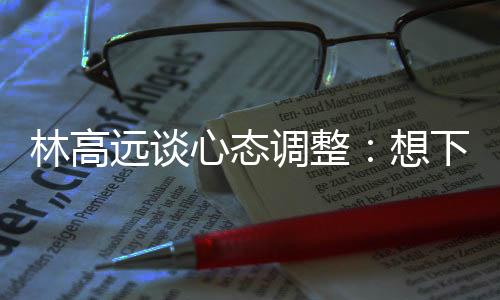 林高遠(yuǎn)談心態(tài)調(diào)整：想下一場，沒必要再想過去的場次