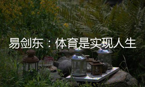 易劍東：體育是實現(xiàn)人生健康、快樂、幸福三大目標的重要手段
