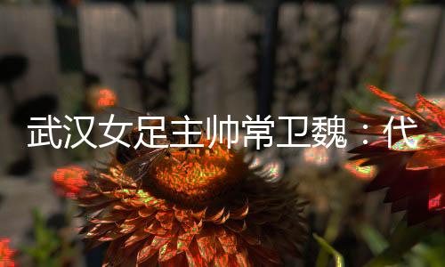 武漢女足主帥常衛(wèi)魏:代表亞洲全力以赴出戰(zhàn)冠軍杯