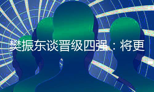 樊振東談晉級四強:將更有針對性準備之后的比賽